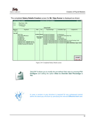 Creation of Payroll Masters
50
The completed Salary Details Creation screen for Mr. Vijay Kumar is displayed as shown:
Figure 2.44 Completed Salary Details screen
Tally.ERP 9 allows you to modify the pre-defined Slab rates by pressing F12:
Configure and setting the option Allow to Override Slab Percentage to
Yes.
In case a revision in pay structure is required for any subsequent period,
define the latest pay structure by specifying the relevant Effective from date.
 