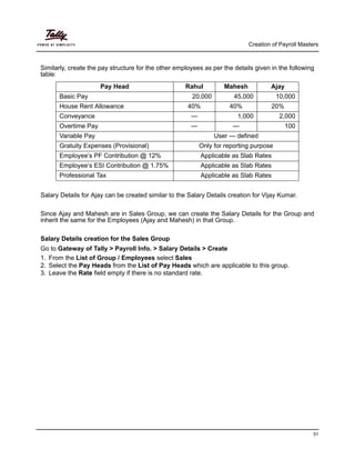 Creation of Payroll Masters
51
Similarly, create the pay structure for the other employees as per the details given in the following
table:
Salary Details for Ajay can be created similar to the Salary Details creation for Vijay Kumar.
Since Ajay and Mahesh are in Sales Group, we can create the Salary Details for the Group and
inherit the same for the Employees (Ajay and Mahesh) in that Group.
Salary Details creation for the Sales Group
Go to Gateway of Tally > Payroll Info. > Salary Details > Create
1. From the List of Group / Employees select Sales
2. Select the Pay Heads from the List of Pay Heads which are applicable to this group.
3. Leave the Rate field empty if there is no standard rate.
Pay Head Rahul Mahesh Ajay
Basic Pay 20,000 45,000 10,000
House Rent Allowance 40% 40% 20%
Conveyance — 1,000 2,000
Overtime Pay — — 100
Variable Pay User — defined
Gratuity Expenses (Provisional) Only for reporting purpose
Employee’s PF Contribution @ 12% Applicable as Slab Rates
Employee’s ESI Contribution @ 1.75% Applicable as Slab Rates
Professional Tax Applicable as Slab Rates
 