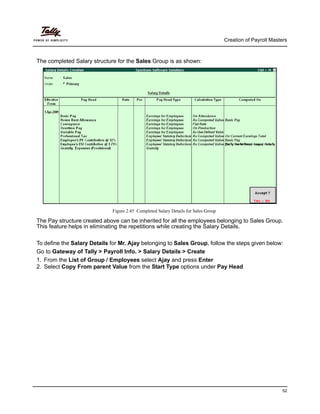 Creation of Payroll Masters
52
The completed Salary structure for the Sales Group is as shown:
Figure 2.45 Completed Salary Details for Sales Group
The Pay structure created above can be inherited for all the employees belonging to Sales Group.
This feature helps in eliminating the repetitions while creating the Salary Details.
To define the Salary Details for Mr. Ajay belonging to Sales Group, follow the steps given below:
Go to Gateway of Tally > Payroll Info. > Salary Details > Create
1. From the List of Group / Employees select Ajay and press Enter
2. Select Copy From parent Value from the Start Type options under Pay Head
 