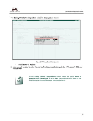 Creation of Payroll Masters
54
The Salary Details Configuration screen is displayed as shown:
Figure 2.47 Salary Details Configuration
Press Enter to Accept
6. Now, you will be able to enter the user-defined pay rates to compute the HRA, specify 20% and
press Enter
In the Salary Details Configuration screen, when the option Allow to
Override Slab Percentage is set to Yes, the predefined slab rates for the
Pay Heads can be modified as per user requirements.
 