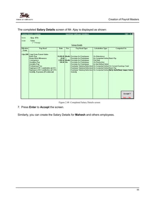 Creation of Payroll Masters
55
The completed Salary Details screen of Mr. Ajay is displayed as shown:
Figure 2.48 Completed Salary Details screen
7. Press Enter to Accept the screen.
Similarly, you can create the Salary Details for Mahesh and others employees.
 