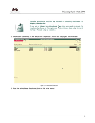 Processing Payroll in Tally.ERP 9
60
5. Employees pertaining to the respective Employee Groups are displayed automatically
Figure 3.6 Attendance Voucher
6. Alter the attendance details as given in the table above
Separate Attendance vouchers are required for recording attendance on
Work and Production.
If you opt for Absent as Attendance Type, then you need to record the
negative attendance of the employees. This minimises data entry time and
manages the data entry by exception.
 