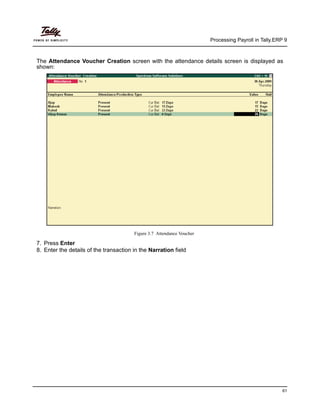 Processing Payroll in Tally.ERP 9
61
The Attendance Voucher Creation screen with the attendance details screen is displayed as
shown:
Figure 3.7 Attendance Voucher
7. Press Enter
8. Enter the details of the transaction in the Narration field
 