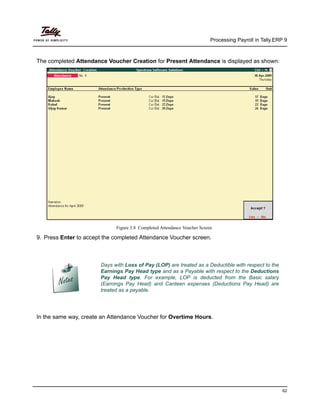 Processing Payroll in Tally.ERP 9
62
The completed Attendance Voucher Creation for Present Attendance is displayed as shown:
Figure 3.8 Completed Attendance Voucher Screen
9. Press Enter to accept the completed Attendance Voucher screen.
In the same way, create an Attendance Voucher for Overtime Hours.
Days with Loss of Pay (LOP) are treated as a Deductible with respect to the
Earnings Pay Head type and as a Payable with respect to the Deductions
Pay Head type. For example, LOP is deducted from the Basic salary
(Earnings Pay Head) and Canteen expenses (Deductions Pay Head) are
treated as a payable.
 