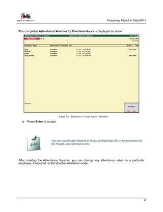 Processing Payroll in Tally.ERP 9
63
The completed Attendance Voucher for Overtime Hours is displayed as shown:
Figure 3.9 Attendance Voucher Screen - Overtime
Press Enter to accept.
After creating the Attendance Voucher, you can change any attendance value for a particular
employee, if required, in the Voucher Alteration mode.
You can also record Overtime in hours, provided the Unit of Measurement for
the Payroll unit is defined as Hrs.
 