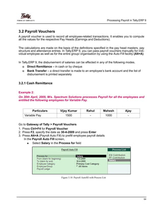 Processing Payroll in Tally.ERP 9
64
3.2 Payroll Vouchers
A payroll voucher is used to record all employee-related transactions. It enables you to compute
all the values for the respective Pay Heads (Earnings and Deductions).
The calculations are made on the basis of the definitions specified in the pay head masters, pay
structure and attendance entries. In Tally.ERP 9, you can pass payroll vouchers manually for indi-
vidual employee as well as for the entire group/ organisation by using the Auto Fill facility (Alt+A).
In Tally.ERP 9, the disbursement of salaries can be effected in any of the following modes.
Direct Remittance – in cash or by cheque
Bank Transfer – a direct transfer is made to an employee’s bank account and the list of
disbursement is printed separately
3.2.1 Cash Remittance
Example 2:
On 30th April, 2009, M/s. Spectrum Solutions processes Payroll for all the employees and
entitled the following employees for Variable Pay.
Go to Gateway of Tally > Payroll Vouchers
1. Press Ctrl+F4 for Payroll Voucher
2. Press F2, specify the date as 30-4-2009 and press Enter
3. Press Alt+A (Payroll Auto Fill) to prefill employee payroll details
In the Payroll Auto Fill screen,
Select Salary in the Process for field
Figure 3.10 Payroll Autofill with Process List
Particulars Vijay Kumar Rahul Mahesh Ajay
Variable Pay 1500 - 1000 -
 