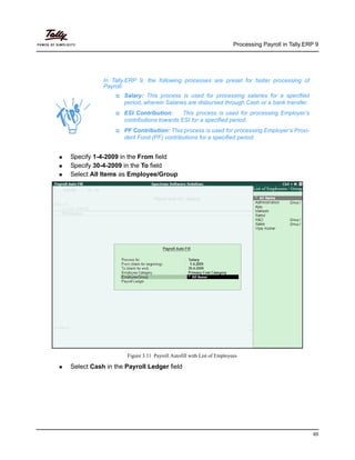 Processing Payroll in Tally.ERP 9
65
Specify 1-4-2009 in the From field
Specify 30-4-2009 in the To field
Select All Items as Employee/Group
Figure 3.11 Payroll Autofill with List of Employees
Select Cash in the Payroll Ledger field
In Tally.ERP 9, the following processes are preset for faster processing of
Payroll:
Salary: This process is used for processing salaries for a specified
period, wherein Salaries are disbursed through Cash or a bank transfer.
ESI Contribution: This process is used for processing Employer’s
contributions towards ESI for a specified period.
PF Contribution: This process is used for processing Employer’s Provi-
dent Fund (PF) contributions for a specified period.
 