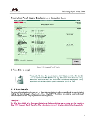 Processing Payroll in Tally.ERP 9
69
The completed Payroll Voucher Creation screen is displayed as shown:
Figure 3.15 Completed Payroll Voucher
5. Press Enter to accept
Press Alt+S to pass the above voucher in the Voucher mode. This can be
used to keep track of Bill References. e.g. if there are more than one Salary
Advances, then the to track the recovered Amount from Employee’s salary
against the respective Advance given, this feature should be used.
.
3.2.2 Bank Transfer
Bank transfer refers to disbursement of Salaries directly into the Employee Bank Accounts by inti-
mating the Bank through a Payment advice. Tally.ERP 9 facilitates processing salaries through
Bank transfer with the help of predefined Salary process.
Example 3:
On 31st May, 2009 M/s. Spectrum Solutions disbursed Salaries payable for the month of
May 2009 through Bank Transfer. The attendance records displayed the following details:
 