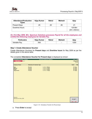Processing Payroll in Tally.ERP 9
70
On 31st May 2009, M/s. Spectrum Solutions processes Payroll for all the employees and
entitled the following employees for Variable Pay.
Particulars Vijay Kumar Rahul Mahesh Ajay
Variable Pay 500 - 1200
Step 1: Create Attendance Voucher
Create Attendance Vouchers for Present days and Overtime hours for May 2009 as per the
details given in the above table.
The completed Attendance Voucher for Present days is displayed as shown:
Figure 3.16 Attendance Voucher for Present days
Press Enter to accept
Attendance/Production
Types
Vijay Kumar Rahul Mahesh Ajay
Present Days 25 20 26 21
Overtime Hours - 120 Min
(2hr x 60min)
 
