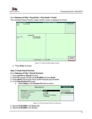 Processing Payroll in Tally.ERP 9
72
Go to Gateway of Tally > Payroll Info. > Pay Heads > Create
The completed Salary Payable Ledger creation screen is displayed as shown:
Figure 3.18 Salary Payable Ledger Creation
Press Enter to accept
Step 3: Create Payroll Voucher
Go to Gateway of Tally > Payroll Vouchers
1. Press Ctrl+F4 for Payroll Voucher
2. Press F2, specify the date as 31-05-2009 and press Enter
3. Press Alt+A (Payroll Auto Fill) to prefill employee payroll details
4. In the Payroll Auto Fill screen,
Select Salary in the Process for field as shown
Figure 3.19 Payroll Autofill with List of Processes
5. Specify 01-05-2009 in the From field
6. Specify 31-05-2009 in the To field
 