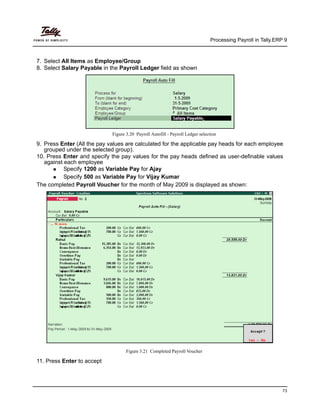 Processing Payroll in Tally.ERP 9
73
7. Select All Items as Employee/Group
8. Select Salary Payable in the Payroll Ledger field as shown
Figure 3.20 Payroll Autofill - Payroll Ledger selection
9. Press Enter (All the pay values are calculated for the applicable pay heads for each employee
grouped under the selected group).
10. Press Enter and specify the pay values for the pay heads defined as user-definable values
against each employee
Specify 1200 as Variable Pay for Ajay
Specify 500 as Variable Pay for Vijay Kumar
The completed Payroll Voucher for the month of May 2009 is displayed as shown:
Figure 3.21 Completed Payroll Voucher
11. Press Enter to accept
 