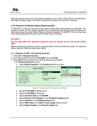 Processing Payroll in Tally.ERP 9
74
After passing the above entry, the salaries payable for the month of May 2009 are transferred to
the Salary Payable Ledger, at the time of payment of salaries, the amount is reversed.
3.2.3 Payment of Salaries (Salary Disbursement)
In Tally.ERP 9, a Payment voucher can be used to effect salary disbursement to employees. The
payment voucher for the salaries payable may be passed through regular payment voucher or
automated using the preset Salary Payment process available in Tally.ERP 9 for error free data
input during Payroll Payment entry with the help of Auto Fill facility.
Example 4:
On 31st May 2009, M/s. Spectrum Solutions paid the salaries due for the month of May
2009.
Before passing the payment voucher, necessary Bank Accounts should be created. To make the
Salary payment, follow the steps given below:
Go to Gateway of Tally > Accounting Vouchers
1. Press F5 for Payment Voucher
2. Press F2, specify the date as 31-05-2009 and press Enter
3. Press Alt+A (Payroll Auto Fill) to prefill employee payroll details
In the Payment Auto Fill screen,
Select Salary Payment in the Process for field as shown.
Figure 3.22 Payment Auto Fill - Payment Process Selection
Specify 01-05-2009 as From period
Specify 31-05-2009 as To period
Specify Voucher Date as 31-05-2009
Select Primary Cost Category in the Employee Category field
Select All Items in the Employee/Group field
Select HDFC Bank in the Bank / Cash Ledger field as shown.
Select Salary Payable in the Payroll Ledger field
 