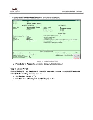 Configuring Payroll in Tally.ERP 9
4
The completed Company Creation screen is displayed as shown:
Figure 1.1 Company Creation screen
Press Enter to Accept the completed Company Creation screen
Step 2: Enable Payroll
Go to Gateway of Tally > Press F11: Company Features > press F1: Accounting Features
In the F11: Accounting Features screen:
Set Maintain Payroll to Yes
Set More than ONE Payroll / Cost Category to Yes
 