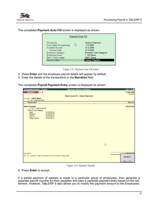 Processing Payroll in Tally.ERP 9
75
The completed Payment Auto Fill screen is displayed as shown:
Figure 3.23 Payment Auto Fill screen
4. Press Enter and the employee payroll details will appear by default.
5. Enter the details of the transactions in the Narration field
The completed Payroll Payment Entry screen is displayed as shown:
Figure 3.24 Payment Voucher
6. Press Enter to accept.
If a partial payment of salaries is made to a particular group of employees, then generate a
separate payroll voucher for their payables and pass a separate payment entry based on the set-
tlement. However, Tally.ERP 9 also allows you to modify the payment amount to the Employees.
 