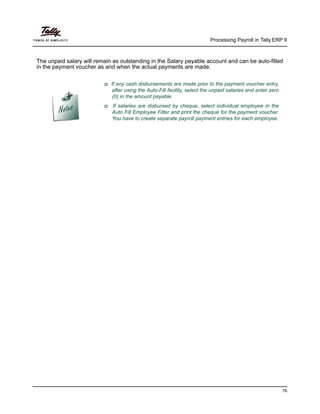 Processing Payroll in Tally.ERP 9
76
The unpaid salary will remain as outstanding in the Salary payable account and can be auto-filled
in the payment voucher as and when the actual payments are made.
If any cash disbursements are made prior to the payment voucher entry,
after using the Auto-Fill facility, select the unpaid salaries and enter zero
(0) in the amount payable.
If salaries are disbursed by cheque, select individual employee in the
Auto Fill Employee Filter and print the cheque for the payment voucher.
You have to create separate payroll payment entries for each employee.
 