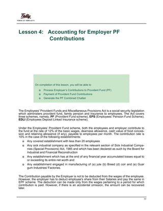 77
Lesson 4: Accounting for Employer PF
Contributions
Lesson Objectives
The Employees' Provident Funds and Miscellaneous Provisions Act is a social security legislation
which administers provident fund, family pension and insurance to employees. The Act covers
three schemes, namely; PF (Provident Fund scheme), EPS (Employees’ Pension Fund Scheme),
EDLI (Employees Deposit Linked Insurance scheme).
Under the Employees’ Provident Fund scheme, both the employees and employer contribute to
the fund at the rate of 12% of the basic wages, dearness allowance, cash value of food conces-
sion and retaining allowance (if any), payable to employees per month. The contribution rate is
10% in the case of the following establishments:
Any covered establishment with less than 20 employees
Any sick industrial company as specified in the relevant section of Sick Industrial Compa-
nies (Special Provisions) Act, 1985 and which has been declared as such by the Board for
Industrial and Financial Reconstruction
Any establishment which has at the end of any financial year accumulated losses equal to
or exceeding its entire net worth and
Any establishment engaged in manufacturing of (a) jute (b) Breed (d) coir and (e) Guar
gum Industries/ Factories.
The Contribution payable by the Employer is not to be deducted from the wages of the employee.
However, the employer has to deduct employee's share from their Salaries and pay the same in
EPF scheme. The deduction can be made only from the wages pertaining to a period for which
contribution is paid. However, if there is an accidental omission, the amount can be recovered
later.
On completion of this lesson, you will be able to
Process Employer’s Contributions to Provident Fund (PF)
Payment of Provident Fund Contributions
Generate the PF Combined Challan
 