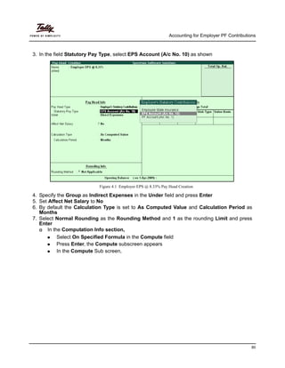 Accounting for Employer PF Contributions
80
3. In the field Statutory Pay Type, select EPS Account (A/c No. 10) as shown
Figure 4.1 Employer EPS @ 8.33% Pay Head Creation
4. Specify the Group as Indirect Expenses in the Under field and press Enter
5. Set Affect Net Salary to No
6. By default the Calculation Type is set to As Computed Value and Calculation Period as
Months
7. Select Normal Rounding as the Rounding Method and 1 as the rounding Limit and press
Enter
In the Computation Info section,
Select On Specified Formula in the Compute field
Press Enter, the Compute subscreen appears
In the Compute Sub screen,
 