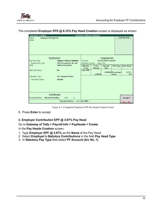 Accounting for Employer PF Contributions
82
The completed Employer EPS @ 8.33% Pay Head Creation screen is displayed as shown:
Figure 4.3 Completed Employer EPS Pay Head Creation Screen
8. Press Enter to accept
ii. Employer Contribution EPF @ 3.67% Pay Head
Go to Gateway of Tally > Payroll Info > PayHeads > Create
In the Pay Heads Creation screen,
1. Type Employer EPF @ 3.67% as the Name of the Pay Head
2. Select Employer’s Statutory Contributions in the field Pay Head Type
3. In Statutory Pay Type filed select PF Account (A/c No. 1)
 