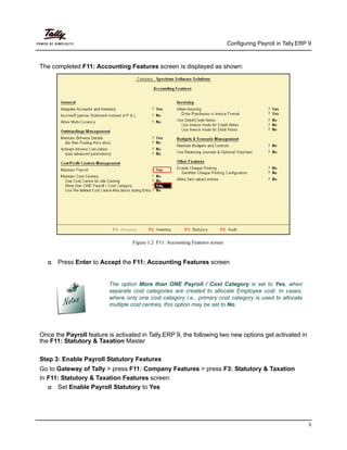 Configuring Payroll in Tally.ERP 9
5
The completed F11: Accounting Features screen is displayed as shown:
Figure 1.2 F11: Accounting Features screen
Press Enter to Accept the F11: Accounting Features screen
The option More than ONE Payroll / Cost Category is set to Yes, when
separate cost categories are created to allocate Employee cost. In cases,
where only one cost category i.e., primary cost category is used to allocate
multiple cost centres, this option may be set to No.
Once the Payroll feature is activated in Tally.ERP 9, the following two new options get activated in
the F11: Statutory & Taxation Master
Step 3: Enable Payroll Statutory Features
Go to Gateway of Tally > press F11: Company Features > press F3: Statutory & Taxation
In F11: Statutory & Taxation Features screen:
Set Enable Payroll Statutory to Yes
 
