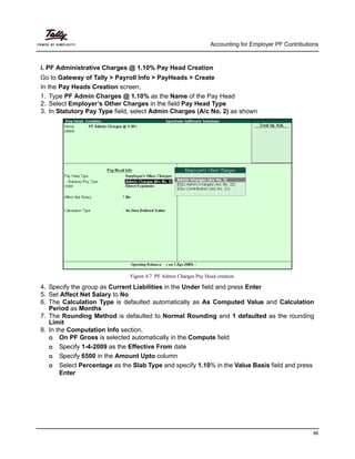 Accounting for Employer PF Contributions
86
i. PF Administrative Charges @ 1.10% Pay Head Creation
Go to Gateway of Tally > Payroll Info > PayHeads > Create
In the Pay Heads Creation screen,
1. Type PF Admin Charges @ 1.10% as the Name of the Pay Head
2. Select Employer’s Other Charges in the field Pay Head Type
3. In Statutory Pay Type field, select Admin Charges (A/c No. 2) as shown
Figure 4.7 PF Admin Charges Pay Head creation
4. Specify the group as Current Liabilities in the Under field and press Enter
5. Set Affect Net Salary to No
6. The Calculation Type is defaulted automatically as As Computed Value and Calculation
Period as Months
7. The Rounding Method is defaulted to Normal Rounding and 1 defaulted as the rounding
Limit
8. In the Computation Info section,
On PF Gross is selected automatically in the Compute field
Specify 1-4-2009 as the Effective From date
Specify 6500 in the Amount Upto column
Select Percentage as the Slab Type and specify 1.10% in the Value Basis field and press
Enter
 