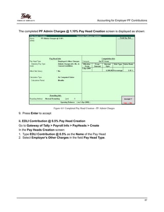 Accounting for Employer PF Contributions
87
The completed PF Admin Charges @ 1.10% Pay Head Creation screen is displayed as shown:
Figure 4.8 Completed Pay Head Creation - PF Admin Charges
9. Press Enter to accept
ii. EDLI Contribution @ 0.5% Pay Head Creation
Go to Gateway of Tally > Payroll Info > PayHeads > Create
In the Pay Heads Creation screen:
1. Type EDLI Contribution @ 0.5% as the Name of the Pay Head
2. Select Employer’s Other Charges in the field Pay Head Type.
 