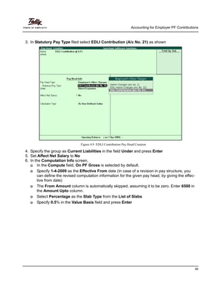 Accounting for Employer PF Contributions
88
3. In Statutory Pay Type filed select EDLI Contribution (A/c No. 21) as shown
Figure 4.9 EDLI Contribution Pay Head Creation
4. Specify the group as Current Liabilities in the field Under and press Enter
5. Set Affect Net Salary to No
6. In the Computation Info screen,
In the Compute field, On PF Gross is selected by default.
Specify 1-4-2009 as the Effective From date (In case of a revision in pay structure, you
can define the revised computation information for the given pay head, by giving the effec-
tive from date)
The From Amount column is automatically skipped, assuming it to be zero. Enter 6500 in
the Amount Upto column.
Select Percentage as the Slab Type from the List of Slabs
Specify 0.5% in the Value Basis field and press Enter
 