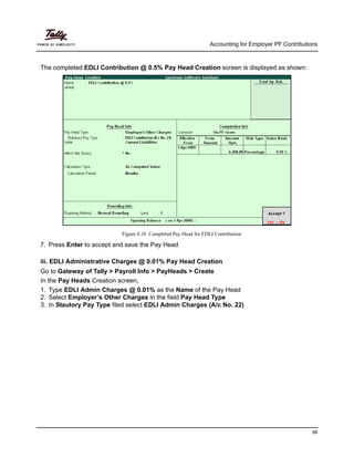Accounting for Employer PF Contributions
89
The completed EDLI Contribution @ 0.5% Pay Head Creation screen is displayed as shown:
Figure 4.10 Completed Pay Head for EDLI Contribution
7. Press Enter to accept and save the Pay Head
iii. EDLI Administrative Charges @ 0.01% Pay Head Creation
Go to Gateway of Tally > Payroll Info > PayHeads > Create
In the Pay Heads Creation screen,
1. Type EDLI Admin Charges @ 0.01% as the Name of the Pay Head
2. Select Employer’s Other Charges in the field Pay Head Type
3. In Stautory Pay Type filed select EDLI Admin Charges (A/c No. 22)
 