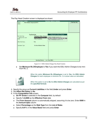 Accounting for Employer PF Contributions
90
The Pay Head Creation screen is displayed as shown:
Figure 4.11 EDLI Admin Charges Pay Head Creation
Set Minimum Rs 2/Employee to Yes if you want the EDLI Admin Charges to be mini-
mum Rs. 2.
4. Specify the group as Current Liabilities in the field Under and press Enter
5. Set Affect Net Salary to No
6. In the Computation Info screen,
On PF Gross is selected in the Compute field, by default
Specify 1-4-2009 as the Effective From date
The From Amount column is automatically skipped, assuming it to be zero. Enter 6500 in
the Amount Upto column
Select Percentage as the Slab Type from the List of Slabs
Specify 0.01% in the Value Basis field and press Enter
When the option Minimum Rs 2/Employee is set to Yes, the EDLI Admin
Charges for each employee is minimum Rs. 2 or actual value as calculated.
When this option is set to No the EDLI Admin Charges are calculated as per
the specified formula.
 