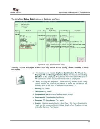 Accounting for Employer PF Contributions
94
The completed Salary Details screen is displayed as shown:
Figure 4.15 Salary Details Alteration Screen
Similarly, include Employee Contribution Pay Heads in the Salary Details Masters of other
employees.
It is necessary to include Employer Contribution Pay Heads (i.e.,
Employer PF and Employer Pension Fund Pay Heads in the Salary
Structure of the Employee, to automate the Computation of Employer
PF Contribution on the basis of payments made to Employees.
While, including the Employer Contribution Pay Heads in the Salary
Details master, the order of precedence in which the Pay Heads are
included must on the basis of their calculation criteria i.e.,
i. Earning Pay Heads
ii. Deduction Pay Heads
iii. Professional Tax or Income Tax Pay Heads (if any)
iv. Employee PF Contribution Pay Heads
v. Employer PF Contribution Pay Heads
vi. Gratuity (Gratuity is calculated on Basic Pay + DA, hence Gratuity Pay
Head can be sequenced in the Salary details of an Employer in any
order after Earnings Pay Heads).
 