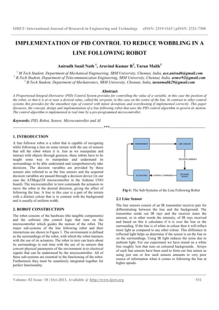 IJRET: International Journal of Research in Engineering and Technology eISSN: 2319-1163 | pISSN: 2321-7308
__________________________________________________________________________________________
Volume: 02 Issue: 10 | Oct-2013, Available @ http://www.ijret.org 531
IMPLEMENTATION OF PID CONTROL TO REDUCE WOBBLING IN A
LINE FOLLOWING ROBOT
Anirudh Sunil Nath 1
, Aravind Kumar R2
, Tarun Malik3
1
M.Tech Student, Department of Mechanical Engineering, SRM University, Chennai, India, ace.anirudh@gmail.com
2
B.Tech Student, Department of Telecommunication Engineering, SRM University, Chennai, India, armsr92@gmail.com
3
B.Tech Student, Department of Mechatronics, SRM University, Chennai, India, tarunmalik29@gmail.com
Abstract
A Proportional-Integral-Derivative (PID) Control System provides for controlling the value of a variable, in this case the position of
the robot, so that it is at or near a desired value, called the set-point, in this case on the centre of the line. In contrast to other control
systems this provides for the smoothest type of control with minor deviations and overshooting if implemented correctly. This paper
discusses, the concept, design and implementation of a line following robot that uses the PID control algorithm to govern its motion.
The control algorithm is implemented in real time by a pre-programmed microcontroller.
Keywords: PID, Robot, Sensor, Microcontroller and AI
---------------------------------------------------------------------***-------------------------------------------------------------------------
1. INTRODUCTION
A line follower robot is a robot that is capable of navigating
while following a line on some terrain with the use of sensors
that tell the robot where it is. Just as we manipulate and
interact with objects through gestures, these robots have to be
taught some way to manipulate and understand its
surroundings to be able understand and comprehensively take
decisions. The decision variables are provided by these
sensors also referred to as the line sensors and the acquired
decision variables are passed through a decision device (in our
case the ATMega328 microcontroller in the Arduino UNO
board). The microcontroller in turn commands the actuators to
move the robot in the desired direction, giving the effect of
following the line. A line in this case is a part of the terrain
with a distinct colour that is in contrast with the background
and is usually of uniform width.
2. ROBOT CONSTRUCTION
The robot consists of the hardware (the tangible components)
and the software (the control logic that runs on the
microcontroller which guides the motion of the robot. The
major sub-systems of the line following robot and their
interactions are shown in Figure 1. The environment is defined
as the surroundings of the robot, with which the robot interacts
with the use of its actuators. The robot in turn can learn about
its surroundings in real time with the use of its sensors that
convert physical parameters of the environment in to electrical
signals that can be understood by the microcontroller. All of
these sub-systems are essential to the functioning of the robot.
Furthermore they must be seamlessly integrated together for
perfect functionality.
Fig-1: The Sub-Systems of the Line Following Robot
2.1 Line Sensor
The line sensors consist of an IR transmitter receiver pair for
differentiating between the line and the background. The
transmitter sends out IR rays and the receiver notes the
amount, or in other words the intensity, of IR rays received
and based on this it calculates if it is over the line or the
surrounding. If the line is of white in colour then it will reflect
more light as compared to any other colour. This difference in
reflected light helps us determine if the sensor is on the line or
on the surroundings. Using IR light reduces the noise due to
ambient light. For our experiment we have tested on a white
line roughly 3cm that runs on coloured backgrounds. Arrays
of such line sensors have been used to form our line sensor as
using just one or few such sensors amounts to very poor
source of information when it comes to following the line at
higher speeds.
 