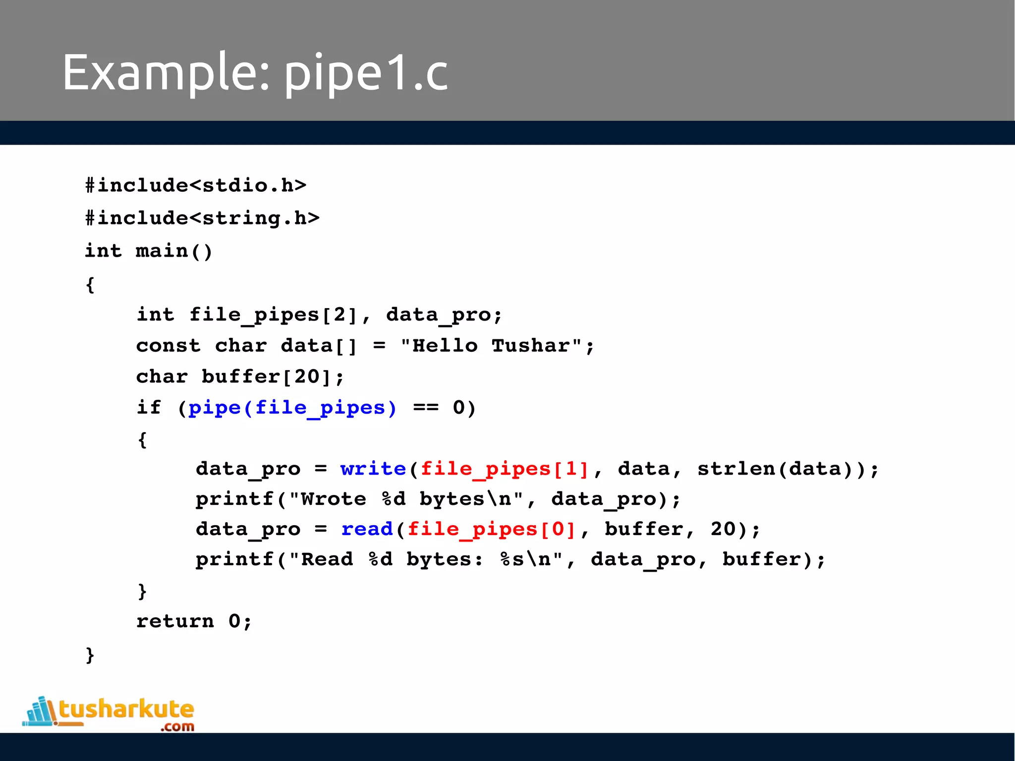 #include<stdio.h>
#include<string.h>
int main()
{
int file_pipes[2], data_pro;
const char data[] = "Hello Tushar";
char buffer[20];
if (pipe(file_pipes) == 0) 
{
data_pro = write(file_pipes[1], data, strlen(data));
printf("Wrote %d bytesn", data_pro);
data_pro = read(file_pipes[0], buffer, 20);
printf("Read %d bytes: %sn", data_pro, buffer);
}
return 0;
}
Example: pipe1.c
 