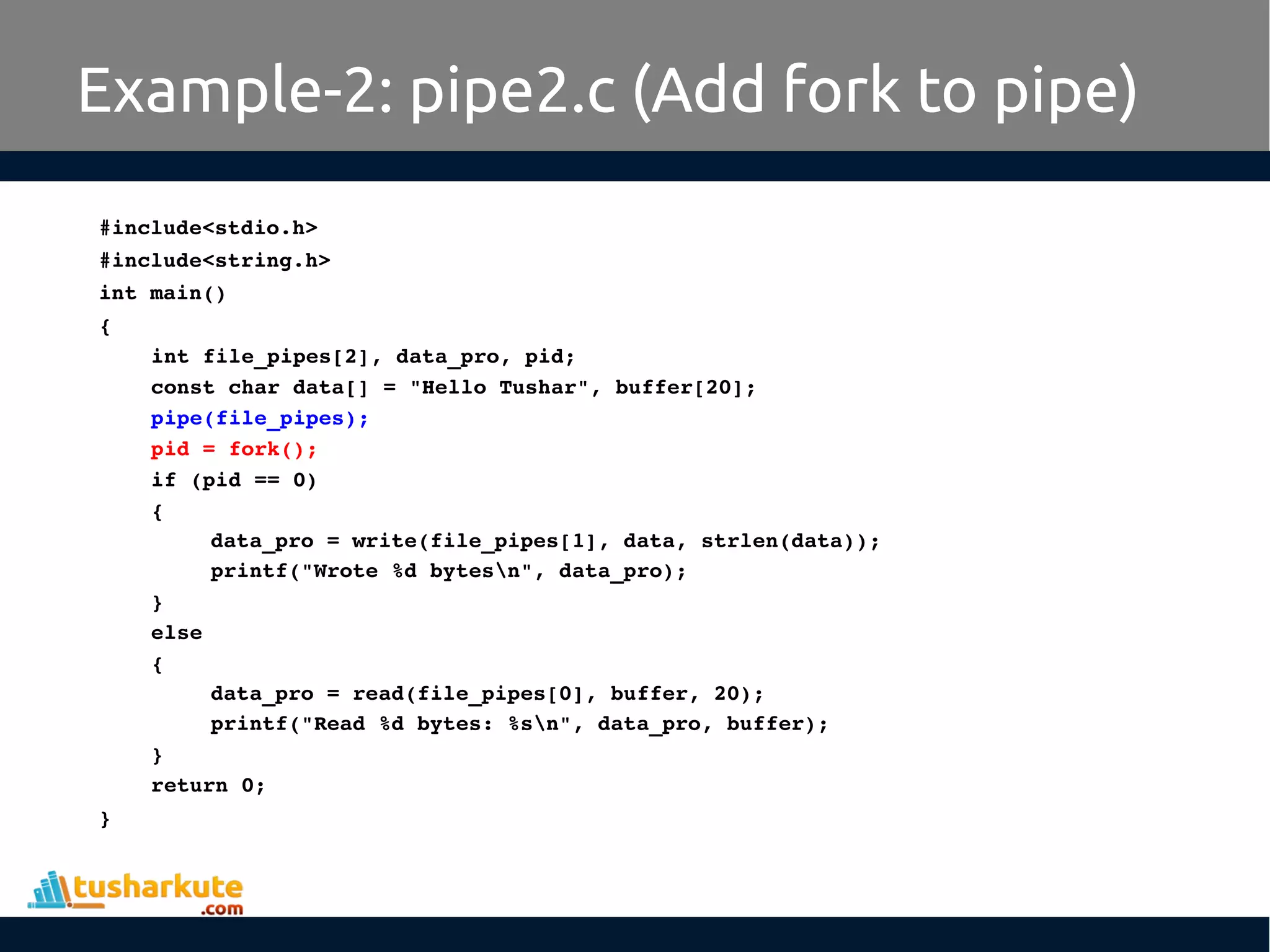 #include<stdio.h>
#include<string.h>
int main()
{
int file_pipes[2], data_pro, pid;
const char data[] = "Hello Tushar", buffer[20];
pipe(file_pipes);
pid = fork();
if (pid == 0) 
{
data_pro = write(file_pipes[1], data, strlen(data));
printf("Wrote %d bytesn", data_pro);
}
else
{
data_pro = read(file_pipes[0], buffer, 20);
printf("Read %d bytes: %sn", data_pro, buffer);
}
return 0;
}
Example-2: pipe2.c (Add fork to pipe)
 
