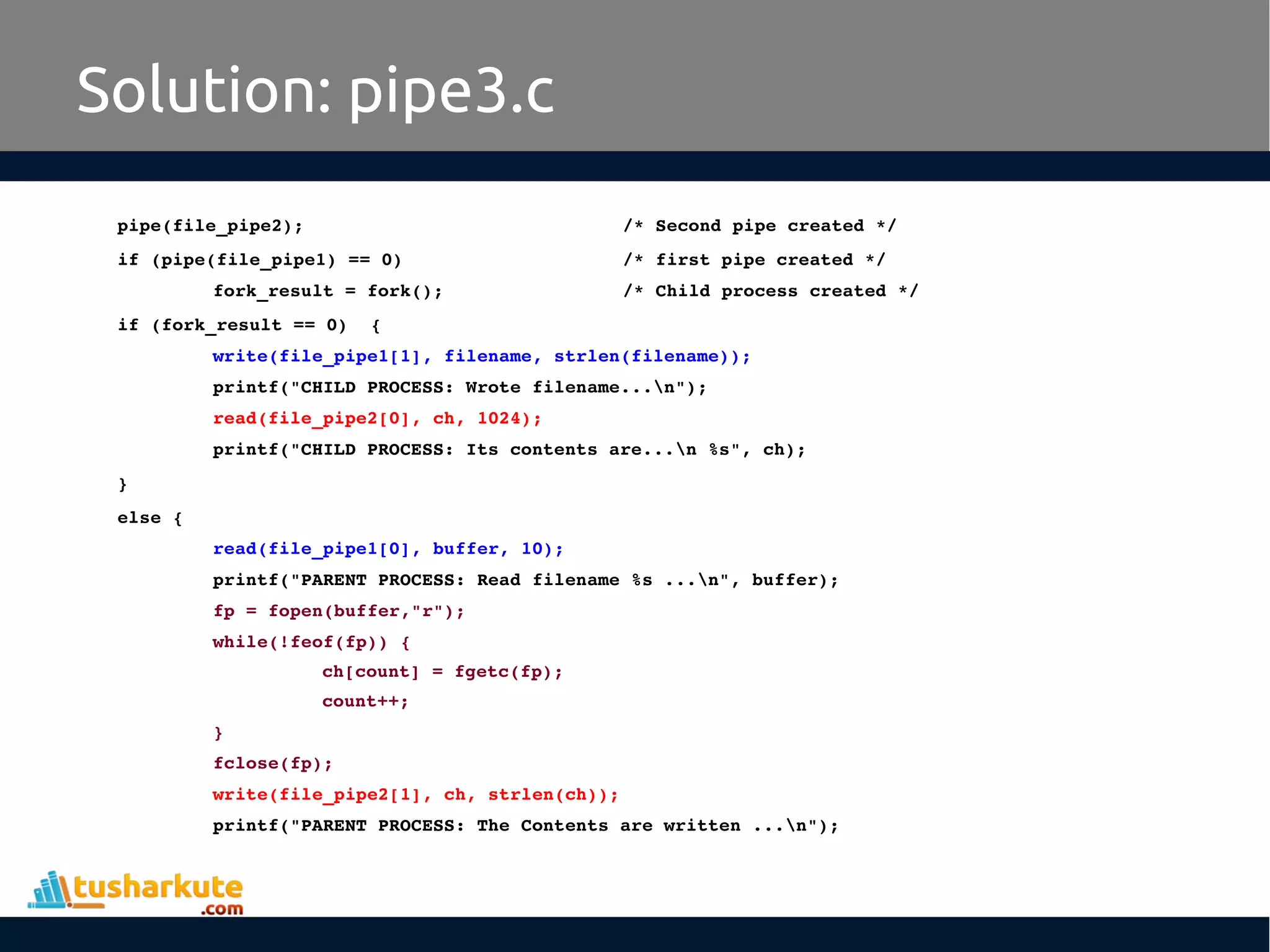 pipe(file_pipe2);     /* Second pipe created */
if (pipe(file_pipe1) == 0)    /* first pipe created */
fork_result = fork();       /* Child process created */
if (fork_result == 0)  {
write(file_pipe1[1], filename, strlen(filename));
printf("CHILD PROCESS: Wrote filename...n");
read(file_pipe2[0], ch, 1024);
printf("CHILD PROCESS: Its contents are...n %s", ch);
}
else {
read(file_pipe1[0], buffer, 10);
printf("PARENT PROCESS: Read filename %s ...n", buffer);
fp = fopen(buffer,"r");
while(!feof(fp)) {
ch[count] = fgetc(fp);
count++;
}
fclose(fp);
write(file_pipe2[1], ch, strlen(ch));
printf("PARENT PROCESS: The Contents are written ...n");
Solution: pipe3.c
 