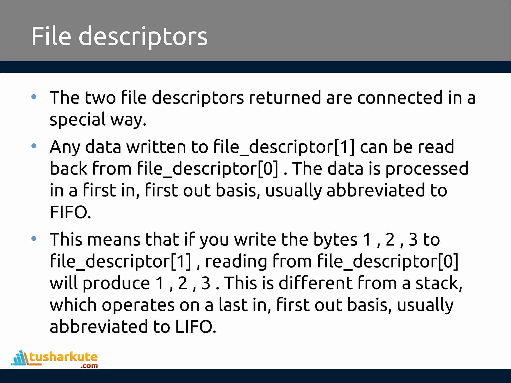 File descriptors
• The two file descriptors returned are connected in a
special way.
• Any data written to file_descriptor[1] can be read
back from file_descriptor[0] . The data is processed
in a first in, first out basis, usually abbreviated to
FIFO.
• This means that if you write the bytes 1 , 2 , 3 to
file_descriptor[1] , reading from file_descriptor[0]
will produce 1 , 2 , 3 . This is different from a stack,
which operates on a last in, first out basis, usually
abbreviated to LIFO.
 