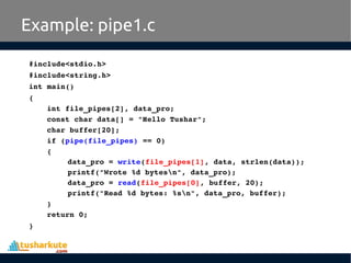 #include<stdio.h>
#include<string.h>
int main()
{
int file_pipes[2], data_pro;
const char data[] = "Hello Tushar";
char buffer[20];
if (pipe(file_pipes) == 0) 
{
data_pro = write(file_pipes[1], data, strlen(data));
printf("Wrote %d bytesn", data_pro);
data_pro = read(file_pipes[0], buffer, 20);
printf("Read %d bytes: %sn", data_pro, buffer);
}
return 0;
}
Example: pipe1.c
 