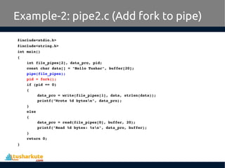 #include<stdio.h>
#include<string.h>
int main()
{
int file_pipes[2], data_pro, pid;
const char data[] = "Hello Tushar", buffer[20];
pipe(file_pipes);
pid = fork();
if (pid == 0) 
{
data_pro = write(file_pipes[1], data, strlen(data));
printf("Wrote %d bytesn", data_pro);
}
else
{
data_pro = read(file_pipes[0], buffer, 20);
printf("Read %d bytes: %sn", data_pro, buffer);
}
return 0;
}
Example-2: pipe2.c (Add fork to pipe)
 