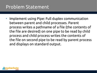 • Implement using Pipe: Full duplex communication
between parent and child processes. Parent
process writes a pathname of a file (the contents of
the file are desired) on one pipe to be read by child
process and child process writes the contents of
the file on second pipe to be read by parent process
and displays on standard output.
Problem Statement
 