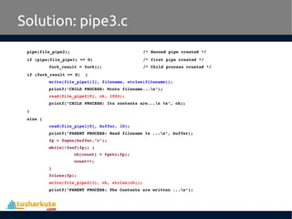 pipe(file_pipe2);     /* Second pipe created */
if (pipe(file_pipe1) == 0)    /* first pipe created */
fork_result = fork();       /* Child process created */
if (fork_result == 0)  {
write(file_pipe1[1], filename, strlen(filename));
printf("CHILD PROCESS: Wrote filename...n");
read(file_pipe2[0], ch, 1024);
printf("CHILD PROCESS: Its contents are...n %s", ch);
}
else {
read(file_pipe1[0], buffer, 10);
printf("PARENT PROCESS: Read filename %s ...n", buffer);
fp = fopen(buffer,"r");
while(!feof(fp)) {
ch[count] = fgetc(fp);
count++;
}
fclose(fp);
write(file_pipe2[1], ch, strlen(ch));
printf("PARENT PROCESS: The Contents are written ...n");
Solution: pipe3.c
 