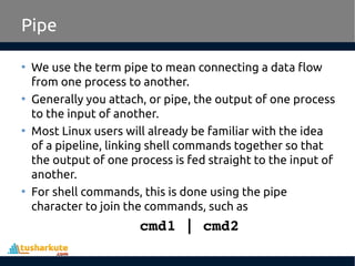 Pipe
• We use the term pipe to mean connecting a data flow
from one process to another.
• Generally you attach, or pipe, the output of one process
to the input of another.
• Most Linux users will already be familiar with the idea
of a pipeline, linking shell commands together so that
the output of one process is fed straight to the input of
another.
• For shell commands, this is done using the pipe
character to join the commands, such as
cmd1 | cmd2
 