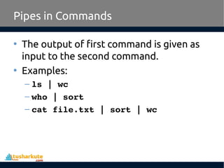 Pipes in Commands
• The output of first command is given as
input to the second command.
• Examples:
– ls | wc
– who | sort
– cat file.txt | sort | wc
 