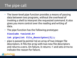 The pipe call
• The lower-level pipe function provides a means of passing
data between two programs, without the overhead of
invoking a shell to interpret the requested command. It also
gives you more control over the reading and writing of
data.
• The pipe function has the following prototype:
#include <unistd.h>
int pipe(int file_descriptor[2]);
• pipe is passed (a pointer to) an array of two integer file
descriptors. It fills the array with two new file descriptors
and returns a zero. On failure, it returns -1 and sets errno to
indicate the reason for failure.
 