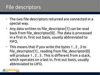 File descriptors
• The two file descriptors returned are connected in a
special way.
• Any data written to file_descriptor[1] can be read
back from file_descriptor[0] . The data is processed
in a first in, first out basis, usually abbreviated to
FIFO.
• This means that if you write the bytes 1 , 2 , 3 to
file_descriptor[1] , reading from file_descriptor[0]
will produce 1 , 2 , 3 . This is different from a stack,
which operates on a last in, first out basis, usually
abbreviated to LIFO.
 