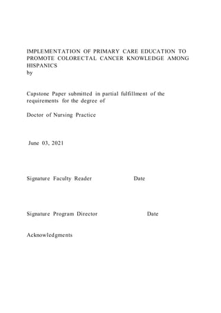 IMPLEMENTATION OF PRIMARY CARE EDUCATION TO
PROMOTE COLORECTAL CANCER KNOWLEDGE AMONG
HISPANICS
by
Capstone Paper submitted in partial fulfillment of the
requirements for the degree of
Doctor of Nursing Practice
June 03, 2021
Signature Faculty Reader Date
Signature Program Director Date
Acknowledgments
 
