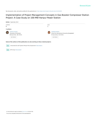 See discussions, stats, and author proﬁles for this publication at: https://www.researchgate.net/publication/324363455
Implementation of Project Management Concepts in Gas Booster Compressor Station
Project: A Case Study on 100 MW Haripur Power Station
Article · September 2012
CITATIONS
0
READ
1
2 authors:
Some of the authors of this publication are also working on these related projects:
Unmanned Aircraft System Mission Risk Assessment View project
JMI Group View project
Sultanul Hasnat
University of Arkansas
4 PUBLICATIONS   0 CITATIONS   
SEE PROFILE
Ashfaque Mohib
American International University-Bangladesh
7 PUBLICATIONS   5 CITATIONS   
SEE PROFILE
All content following this page was uploaded by Sultanul Hasnat on 09 April 2018.
The user has requested enhancement of the downloaded ﬁle.
 