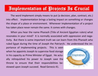Implementation of Projects Is Crucial
The word Implement simply means to put (a decision, plan, contract, etc.)
into effect. Implementation brings a lasting impact on something or changes
the shape of a place or environment. Whenever implementation of a project
has taken place never remain the same. It comes with changes.
When you hear the name Pharaoh (Title of Ancient Egyptian rulers) what
resonates in your mind? It is normally associated with oppression and nega-
tivity. But there is some important truth we can learn from this Pharaoh who
ruled Egypt during the time of Joseph the Patriarch. He understood the im-
portance of implementing projects. This is seen
when he appoints Joseph to supervise food storage
in his capacity as Prime Minister of Egypt. He actu-
ally relinquished his power to Joseph save the
throne to ensure that their responsibilities be-
stowed upon Joseph succeed. Read Genesis 41.
 