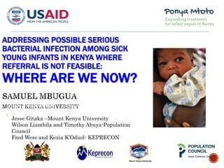 ADDRESSING POSSIBLE SERIOUS
BACTERIAL INFECTION AMONG SICK
YOUNG INFANTS IN KENYA WHERE
REFERRAL IS NOT FEASIBLE:
WHERE ARE WE NOW?
Jesse Gitaka –Mount Kenya University
Wilson Liambila and Timothy Abuya-Population
Council
Fred Were and Kezia K’Oduol- KEPRECON
 