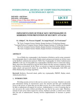 International Journal of Computer Engineering and Technology (IJCET), ISSN 0976-
6367(Print), ISSN 0976 – 6375(Online) Volume 4, Issue 3, May – June (2013), © IAEME
248
IMPLEMENTATION OF PUBLIC KEY CRYPTOGRAPHY IN
KERBEROS WITH PREVENTION OF SECURITY ATTACKS
Er. Abhijeet1
, Mr. Praveen Tripathi2
, Er.Anuja Priyam3
, Er.Vivek kumar4
1
M. Tech. Computer Science Student, Kanpur Institute of Technology Kanpur,
2
Assistant Professor Computer Science Student, Kanpur Institute of Technology Kanpur
3
M. Tech. Computer Science Student, Kanpur Institute of Technology Kanpur
4
M. Tech. Computer Science Student, Kanpur Institute of Technology Kanpur
ABSTRACT
Use of Public key cryptography is the limitation of Kerberos and by using symmetric
key cryptography there is some attacks, Replay attack and password attacks are serious issues
in the Kerberos authentication protocol. Public Key Cryptography for Initial Authentication
(PKINIT) is the way of using public key cryptography in Kerberos but it is much time taking.
Many ideas have been proposed to prevent these attacks but they increase complexity of the
total Kerberos environment. In this Thesis we present an improved method which prevents
replay attacks and password attacks by using Public Key Cryptography (both RSA and
Diffie-Hellman Key Exchange algorithm).
Keyword: Kerberos, Password attack, public key cryptography, PKINIT, Replay attack,
Authentication Server.
1. INTRODUCTION
Providing security services to the user in a secure way is an issue. Attackers can easily
gain information during its transmission across the network and then gain unauthorized
access to the servers, to whom they are not able to access. So, in this scenario, servers should
be able to authenticate all requests for services. Authentication is a way of ensuring that no
one can access the system without providing the way that he has access right. Therefore,
instead of each server check request for services, Kerberos provides a central server which
does the task of authentication. Security involves Implementation of measures to protect
attacks.
INTERNATIONAL JOURNAL OF COMPUTER ENGINEERING
& TECHNOLOGY (IJCET)
ISSN 0976 – 6367(Print)
ISSN 0976 – 6375(Online)
Volume 4, Issue 3, May-June (2013), pp. 248-253
© IAEME: www.iaeme.com/ijcet.asp
Journal Impact Factor (2013): 6.1302 (Calculated by GISI)
www.jifactor.com
IJCET
© I A E M E
 