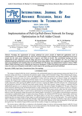 Aarthi .P, Suresh Kumar .R, Muniraj N. J. R, International Journal of Advance Research, Ideas and Innovations in
Technology.
© 2017, www.IJARIIT.com All Rights Reserved Page | 119
ISSN: 2454-132X
Impact factor: 4.295
(Volume3, Issue6)
Available online at www.ijariit.com
Implementation of Pull-Up/Pull-Down Network for Energy
Optimization in Full Adder Circuit
P. Aarthi
Assistant Professor,
Department of ECE,
Tejaa Shakthi Institute of Technology
for Women, Coimbatore, Tamil
Nadu
aarthipalanisamy24@gmail.com
R. Suresh Kumar
PG Scholar
Department of ECE,
Tejaa Shakthi Institute of Technology
for Women, Coimbatore, Tamil
Nadu
srksuresh@gmail.com
Dr. N. J. R Muniraj
Principal
Department of ECE,
Tejaa Shakthi Institute of Technology
for Women, Coimbatore, Tamil
Nadu
njrmuniraj@yahoo.co.in
Abstract: Nowadays the requirements of energy optimized low power circuits in higher-end applications such as
communication, IoT, biomedical systems etc., there are several techniques used to implement energy optimization in low power
circuits but the static power dissipation need to improve such kind of circuits. The conventional topology has been
implemented in basic logical gates but the delay and power much higher in each individual cell. Now we proposed an
unbalanced pull-up and pull-down network in full adder circuit using symbols. These techniques were employed to reduce the
static power dissipation and switching delay in each individual cell. The design was implemented in Cadence virtuoso TMSC
180nm CMOS technology and it’s obtaining the total power dissipation 5.128nW.The pull-up and pull-down network used to
reduce the static power dissipation in full adder is used to improve the operating speed of each individual.
Keywords: CMOS, Logic Gates, Transmission Gates, Pass topology.
I. INTRODUCTION
The energy is reduced while the circuit is operating in the sub-threshold region by using minimum energy point theory [1]. In
minimum energy point theory, we determine the optimum supply voltage vdd for threshold voltage. When minimizing the energy,
a performance is not a constraint but it shows the dependences of design characteristics and operating condition. The reduced
voltages will dramatically worse the device susceptibility in delay and noise margin due to process voltage and temperature
variation. By using the device larger than minimum feature size or increasing the supply voltage will compensate the effect of
variability [2]. Traditionally a balanced pull-up and pull-down network is preferred in logic cell design. Even though this can be
readily achieved by either upsizing the pMOS in the PU network or stacking the nMOS in the PD network [3-4]. A balanced pull-
up and pull-down network is achieved using body biasing scheme. Here ultra dynamic voltage scaling is combined with the
subthreshold operation so as to operate the circuit under normal vdd at the point of higher throughput [5]. The gate voltage drive
of the transistors operating in the sub-threshold domain is small, standard logic cells become more sensitive to process variations;
balancing-based sizing method focuses on the statistical distribution of the drain-source current, rather than the current itself [6].
The reverse channel (RSC) effect is used for device optimization by increasing the channel length to have an optimal VT. RSCE
behavior where the threshold voltage decreased as the channel length is increased [7]. It will improve the performances and power
consumption in subthreshold region. To improve the energy efficiency, the unbalanced PU/PD network, logical effort, and inverse
narrow-width (INW) techniques are exploited [8]. The logical effort is an easy way to estimate delay in s CMOS circuit. The
method specifies the proper number of logic stages on a path and the best transistor sizes for the logic gates. The method of logical
effort is founded on a simple model of the delay through a single MOS logic gate. The delay incurred by a logic gate is comprised
of two components; a fixed part called the parasitic delay. The effort delay depends on the load and properties of the logic gate
driving the load. The method of logical effort reveals the best number of stages in a multistage network.
The inverse narrow width effect is a reduction in the threshold voltage of a device with decreasing channel width [9]. Circuit
noise margin, speed, and required node voltage are an accurate prediction of the threshold voltage. The reduction in the threshold
voltage as the width decreases defines the inverse narrow width effect.
 
