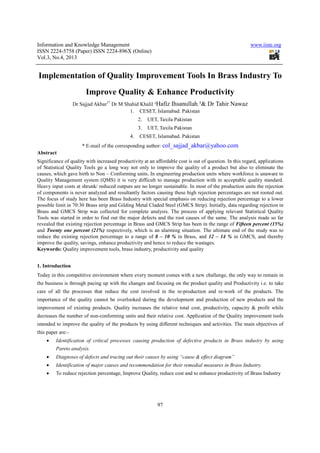 Information and Knowledge Management www.iiste.org
ISSN 2224-5758 (Paper) ISSN 2224-896X (Online)
Vol.3, No.4, 2013
97
Implementation of Quality Improvement Tools In Brass Industry To
Improve Quality & Enhance Productivity
Dr Sajjad Akbar1*
Dr M Shahid Khalil ²Hafiz Ihsanullah.³& Dr Tahir Nawaz
1. CESET, Islamabad. Pakistan
2. UET, Taxila Pakistan
3. UET, Taxila Pakistan
4. CESET, Islamabad. Pakistan
* E-mail of the corresponding author: col_sajjad_akbar@yahoo.com
Abstract
Significance of quality with increased productivity at an affordable cost is out of question. In this regard, applications
of Statistical Quality Tools go a long way not only to improve the quality of a product but also to eliminate the
causes, which gave birth to Non – Conforming units. In engineering production units where workforce is unaware to
Quality Management system (QMS) it is very difficult to manage production with in acceptable quality standard.
Heavy input costs at shrunk/ reduced outputs are no longer sustainable. In most of the production units the rejection
of components is never analyzed and resultantly factors causing these high rejection percentages are not rooted out.
The focus of study here has been Brass Industry with special emphasis on reducing rejection percentage to a lower
possible limit in 70:30 Brass strip and Gilding Metal Claded Steel (GMCS Strip). Initially, data regarding rejection in
Brass and GMCS Strip was collected for complete analysis. The process of applying relevant Statistical Quality
Tools was started in order to find out the major defects and the root causes of the same. The analysis made so far
revealed that existing rejection percentage in Brass and GMCS Strip has been in the range of Fifteen percent (15%)
and Twenty one percent (21%) respectively, which is an alarming situation. The ultimate end of the study was to
reduce the existing rejection percentage to a range of 8 – 10 % in Brass, and 12 – 14 % in GMCS, and thereby
improve the quality, savings, enhance productivity and hence to reduce the wastages.
Keywords: Quality improvement tools, brass industry, productivity and quality
1. Introduction
Today in this competitive environment where every moment comes with a new challenge, the only way to remain in
the business is through pacing up with the changes and focusing on the product quality and Productivity i.e. to take
care of all the processes that reduce the cost involved in the re-production and re-work of the products. The
importance of the quality cannot be overlooked during the development and production of new products and the
improvement of existing products. Quality increases the relative total cost, productivity, capacity & profit while
decreases the number of non-conforming units and their relative cost. Application of the Quality improvement tools
intended to improve the quality of the products by using different techniques and activities. The main objectives of
this paper are:-
• Identification of critical processes causing production of defective products in Brass industry by using
Pareto analysis.
• Diagnoses of defects and tracing out their causes by using “cause & effect diagram”
• Identification of major causes and recommendation for their remedial measures in Brass Industry.
• To reduce rejection percentage, Improve Quality, reduce cost and to enhance productivity of Brass Industry
 