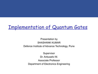 Implementation of Quantum Gates
Presentation by
SHASHANK KUMAR
Defence Institute of Advance Technology, Pune
Supervisor
Dr. Anbuselvi M.
Associate Professor
Department of Electronics Engineering
 